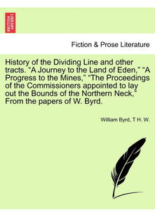 History of the Dividing Line and Other Tracts. a Journey to the Land of Eden, a Progress to the Mines, the Proceedings of the Commissioners Appointed ... Neck, from the Papers of W. Byrd. Vol. I.
